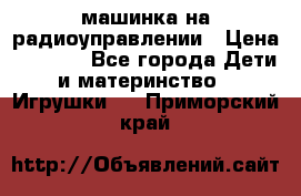 машинка на радиоуправлении › Цена ­ 1 000 - Все города Дети и материнство » Игрушки   . Приморский край